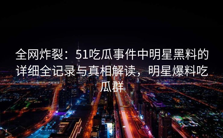 全网炸裂：51吃瓜事件中明星黑料的详细全记录与真相解读，明星爆料吃瓜群