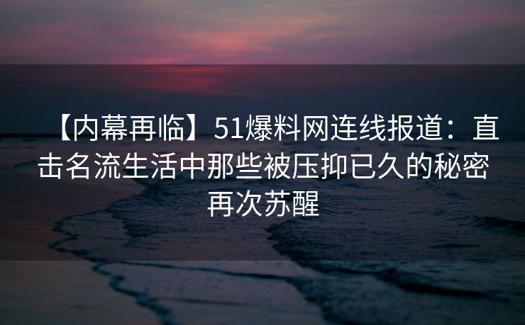 【内幕再临】51爆料网连线报道:直击名流生活中那些被压抑已久的秘密再次苏醒 【内幕再临】51爆料网连线报道:直击名流生活中那些被压抑已久的秘密再次苏醒