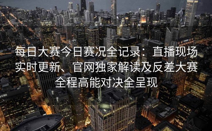 每日大赛今日赛况全记录：直播现场实时更新、官网独家解读及反差大赛全程高能对决全呈现