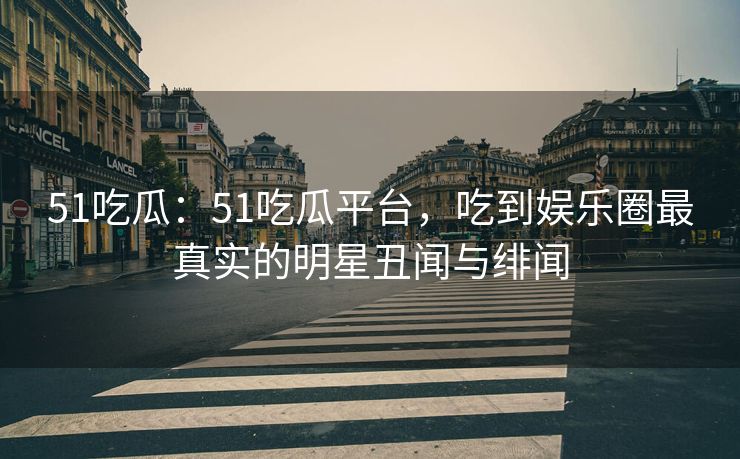 51吃瓜：51吃瓜平台，吃到娱乐圈最真实的明星丑闻与绯闻