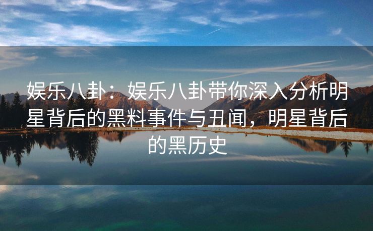 娱乐八卦：娱乐八卦带你深入分析明星背后的黑料事件与丑闻，明星背后的黑历史