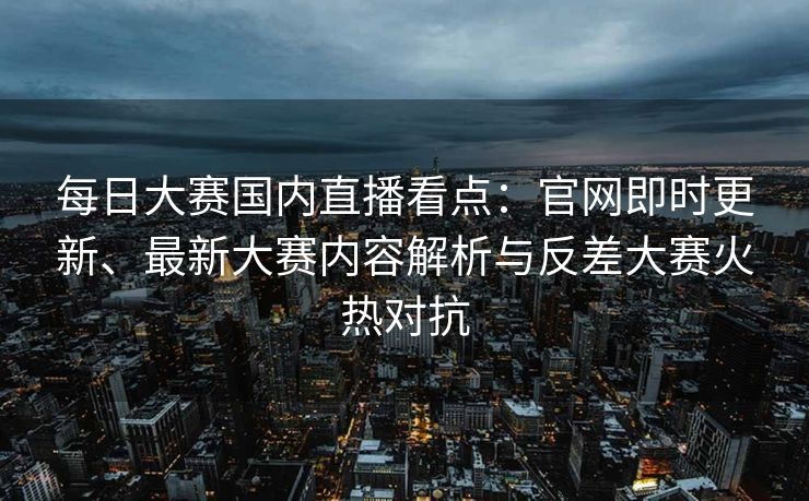 每日大赛国内直播看点：官网即时更新、最新大赛内容解析与反差大赛火热对抗