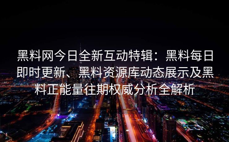 黑料网今日全新互动特辑：黑料每日即时更新、黑料资源库动态展示及黑料正能量往期权威分析全解析