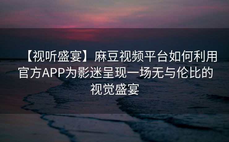 【视听盛宴】麻豆视频平台如何利用官方APP为影迷呈现一场无与伦比的视觉盛宴 【视听盛宴】麻豆视频平台如何利用官方APP为影迷呈现一场无与伦比的视觉盛宴