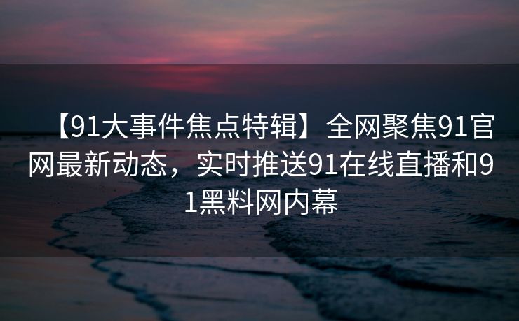 【91大事件焦点特辑】全网聚焦91官网最新动态，实时推送91在线直播和91黑料网内幕