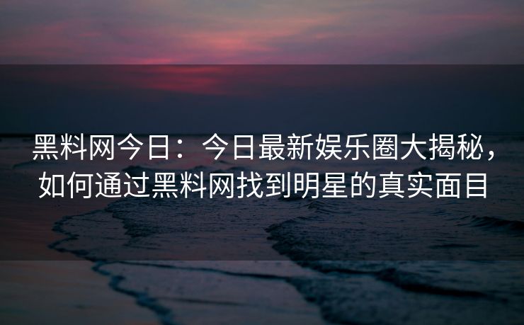 黑料网今日：今日最新娱乐圈大揭秘，如何通过黑料网找到明星的真实面目