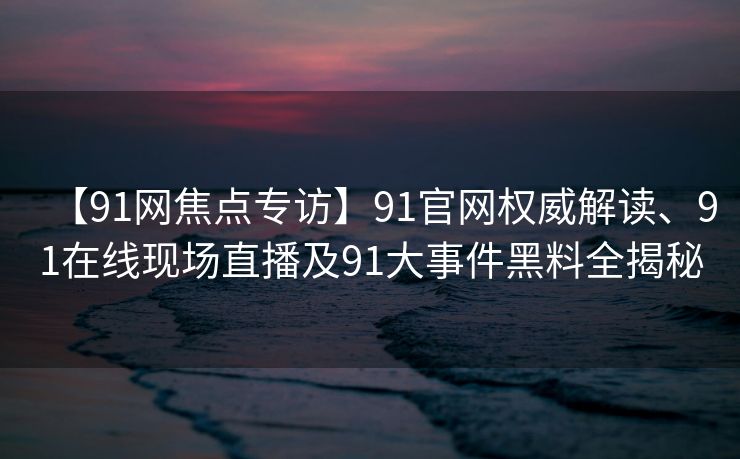 【91网焦点专访】91官网权威解读、91在线现场直播及91大事件黑料全揭秘