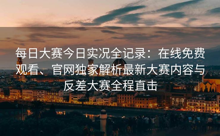 每日大赛今日实况全记录：在线免费观看、官网独家解析最新大赛内容与反差大赛全程直击