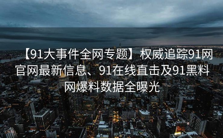 【91大事件全网专题】权威追踪91网官网最新信息、91在线直击及91黑料网爆料数据全曝光 【91大事件全网专题】权威追踪91网官网最新信息、91在线直击及91黑料网爆料数据全曝光