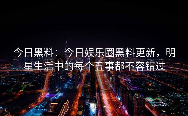 今日黑料：今日娱乐圈黑料更新，明星生活中的每个丑事都不容错过