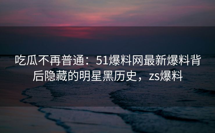 吃瓜不再普通：51爆料网最新爆料背后隐藏的明星黑历史，zs爆料