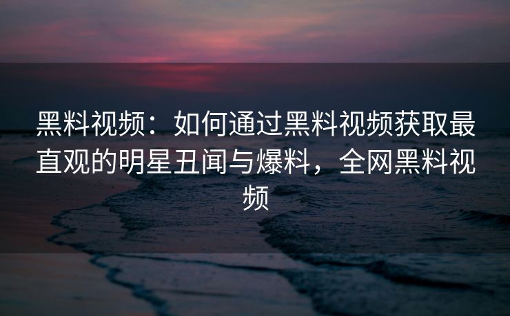 黑料视频：如何通过黑料视频获取最直观的明星丑闻与爆料，全网黑料视频