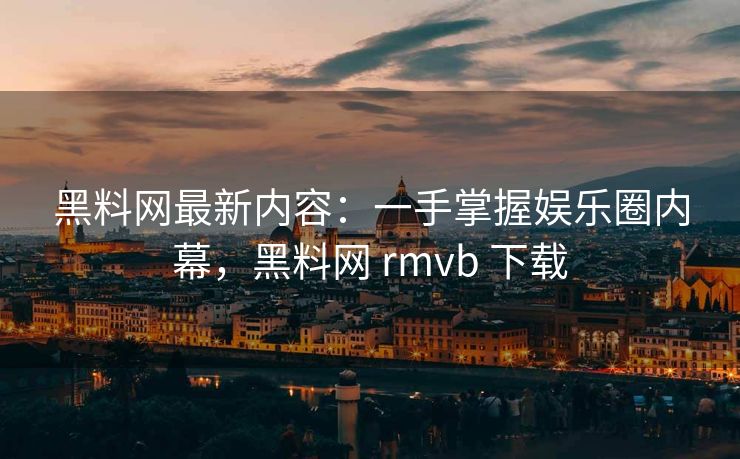 黑料网最新内容：一手掌握娱乐圈内幕，黑料网 rmvb 下载