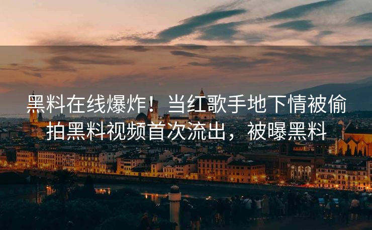 黑料在线爆炸！当红歌手地下情被偷拍黑料视频首次流出，被曝黑料