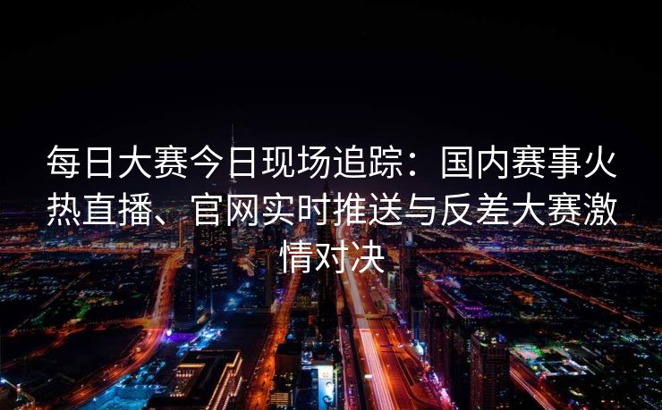 每日大赛今日现场追踪：国内赛事火热直播、官网实时推送与反差大赛激情对决