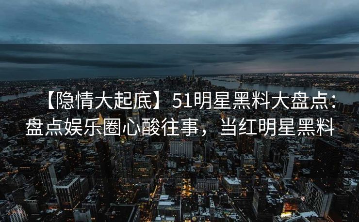 【隐情大起底】51明星黑料大盘点：盘点娱乐圈心酸往事，当红明星黑料