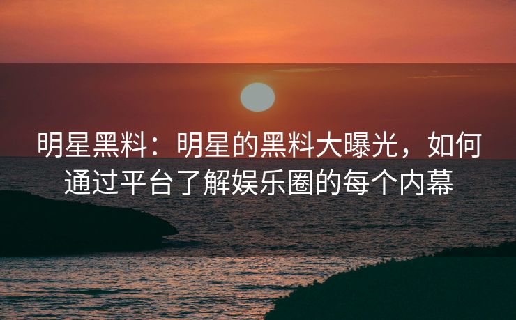 明星黑料：明星的黑料大曝光，如何通过平台了解娱乐圈的每个内幕