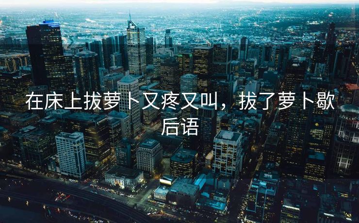 在床上拔萝卜又疼又叫，拔了萝卜歇后语