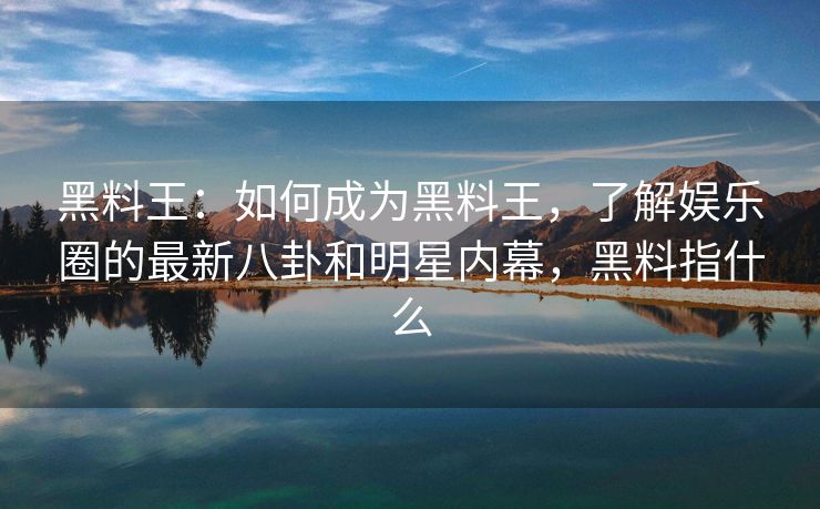 黑料王：如何成为黑料王，了解娱乐圈的最新八卦和明星内幕，黑料指什么