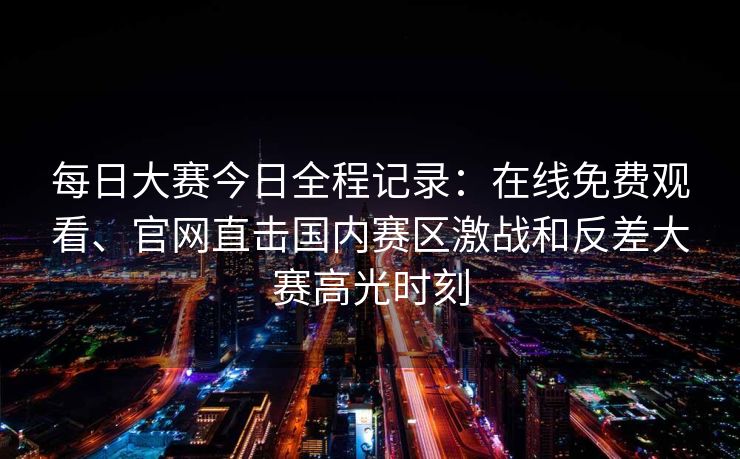 每日大赛今日全程记录：在线免费观看、官网直击国内赛区激战和反差大赛高光时刻