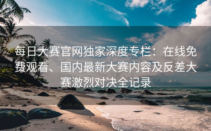 每日大赛官网独家深度专栏:在线免费观看、国内最新大赛内容及反差大赛激烈对决全记录 每日大赛官网独家深度专栏:在线免费观看、国内最新大赛内容及反差大赛激烈对决全记录