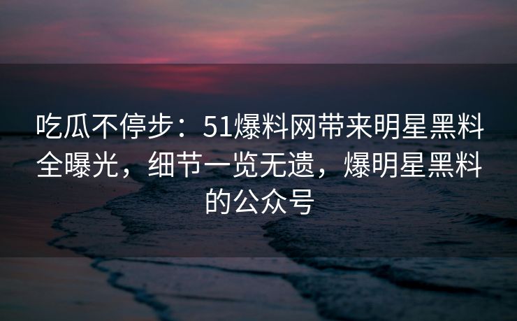 吃瓜不停步：51爆料网带来明星黑料全曝光，细节一览无遗，爆明星黑料的公众号