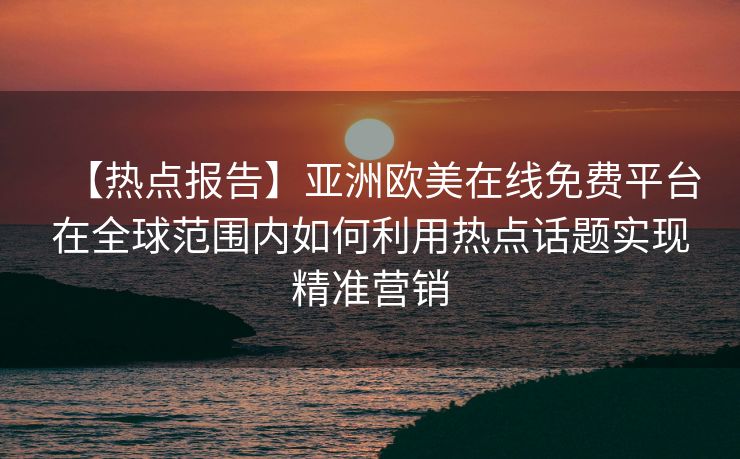 【热点报告】亚洲欧美在线免费平台在全球范围内如何利用热点话题实现精准营销