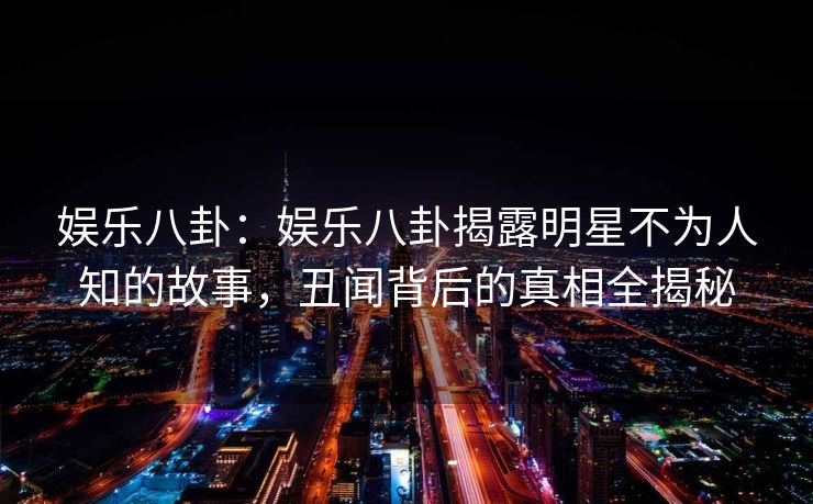 娱乐八卦:娱乐八卦揭露明星不为人知的故事,丑闻背后的真相全揭秘 娱乐八卦:娱乐八卦揭露明星不为人知的故事,丑闻背后的真相全揭秘