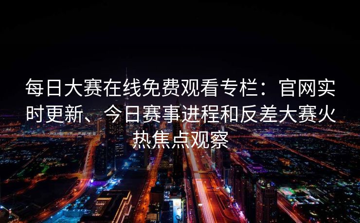 每日大赛在线免费观看专栏：官网实时更新、今日赛事进程和反差大赛火热焦点观察