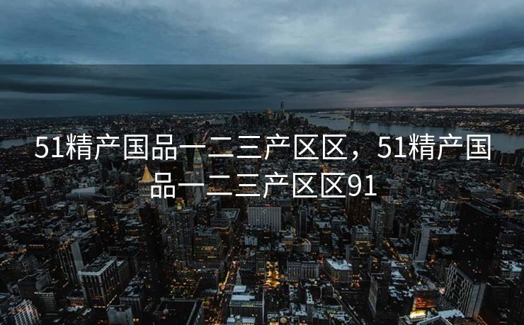 51精产国品一二三产区区,51精产国品一二三产区区91 51精产国品一二三产区区,51精产国品一二三产区区91