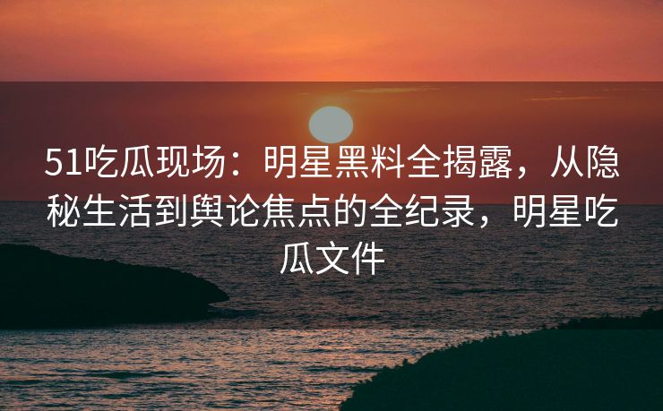 51吃瓜现场：明星黑料全揭露，从隐秘生活到舆论焦点的全纪录，明星吃瓜文件