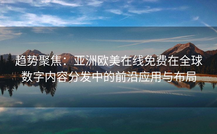 趋势聚焦:亚洲欧美在线免费在全球数字内容分发中的前沿应用与布局 趋势聚焦:亚洲欧美在线免费在全球数字内容分发中的前沿应用与布局