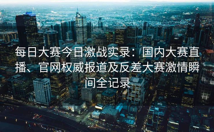 每日大赛今日激战实录：国内大赛直播、官网权威报道及反差大赛激情瞬间全记录
