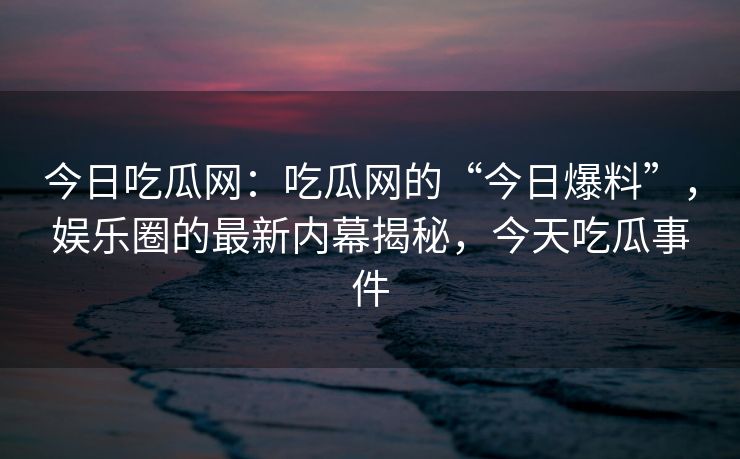 今日吃瓜网：吃瓜网的“今日爆料”，娱乐圈的最新内幕揭秘，今天吃瓜事件