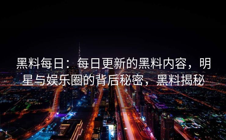 黑料每日：每日更新的黑料内容，明星与娱乐圈的背后秘密，黑料揭秘