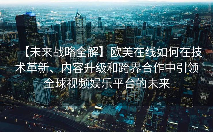 【未来战略全解】欧美在线如何在技术革新、内容升级和跨界合作中引领全球视频娱乐平台的未来