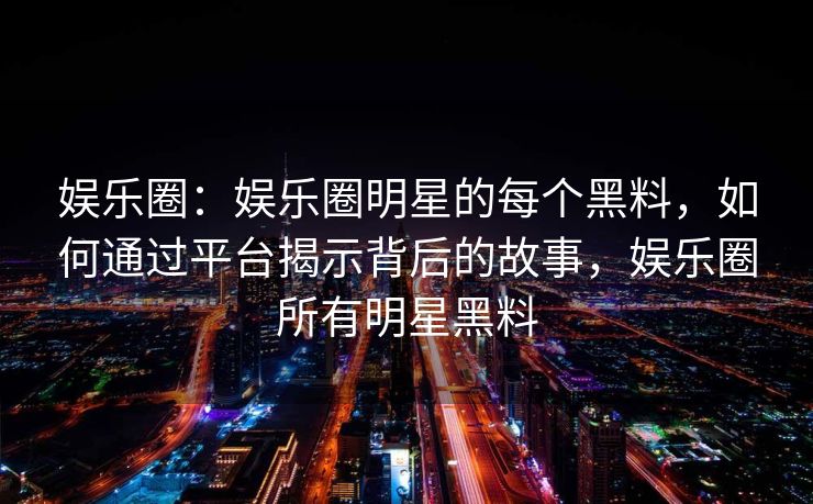 娱乐圈：娱乐圈明星的每个黑料，如何通过平台揭示背后的故事，娱乐圈所有明星黑料