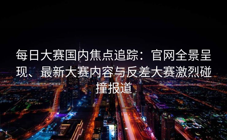 每日大赛国内焦点追踪:官网全景呈现、最新大赛内容与反差大赛激烈碰撞报道 每日大赛国内焦点追踪:官网全景呈现、最新大赛内容与反差大赛激烈碰撞报道